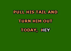 PULL HIS TAIL AND

TURN HIM OUT

TODAY, H EY