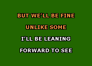 BUT WE'LL BE FINE

UNLIKE SOME

I'LL BE LEANING

FORWARD TO SEE