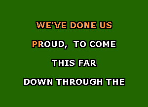 WE'VE DONE US

PROUD, TO COME

THIS FAR

DOWN THROUGH THE