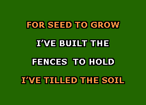 FOR SEED TO GROW
I'VE BUILT THE
FENCES TO HOLD

I'VE TILLED THE SOIL