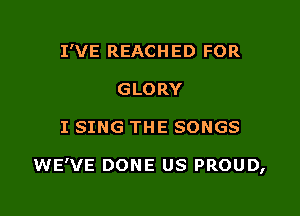 I'VE REACH ED FOR
GLORY

I SING THE SONGS

WE'VE DONE US PROUD,