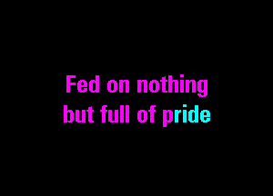 Fed on nothing

but full of pride