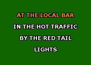 AT THE LOCAL BAR
IN THE HOT TRAFFIC

BY THE RED TAIL

LIGHTS