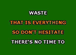 WASTE
THAT IS EVERYTHING
SO DON'T HESITATE
THERE'S N0 TIME TO