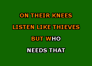ON THEIR KNEES
LISTEN LIKE THIEVES
BUT WHO
NEEDS THAT