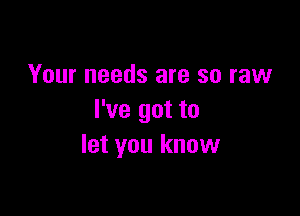 Your needs are so raw

I've got to
let you know