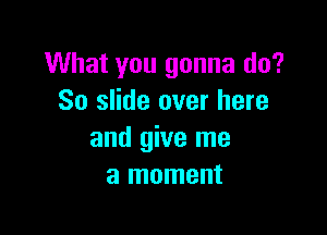 What you gonna do?
So slide over here

and give me
a moment