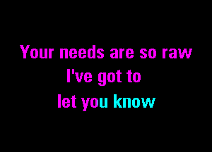 Your needs are so raw

I've got to
let you know