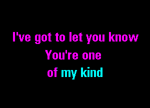 I've got to let you know

You're one
of my kind