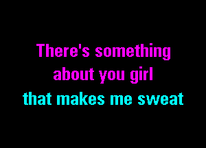 There's something

about you girl
that makes me sweat