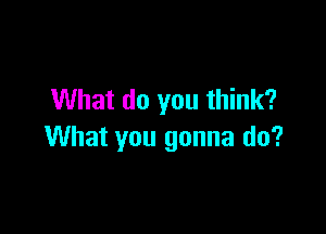 What do you think?

What you gonna do?