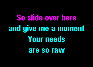 So slide over here
and give me a moment

Your needs
are so raw