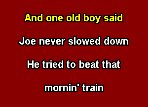 And one old boy said

Joe never slowed down
He tried to beat that

mornin' train