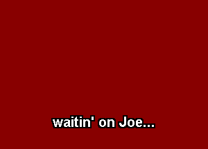 waitin' on Joe...