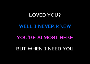 LOVED YOU?

WELL I NEVER KNEW

YOU'RE ALMOST HERE

BUT WHEN I NEED YOU