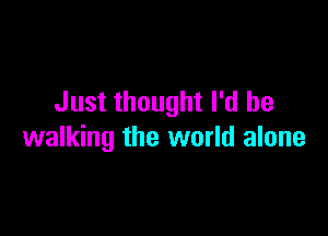 Just thought I'd be

walking the world alone