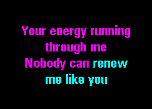 Your energy running
through me

Nobody can renew
me like you