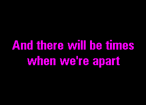 And there will be times

when we're apart