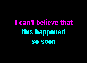 I can't believe that

this happened
so soon