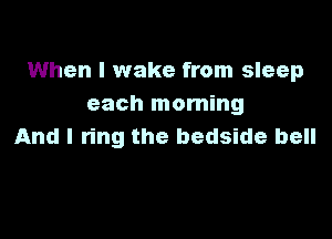 When I wake from sleep
each morning

And I ring the bedside bell