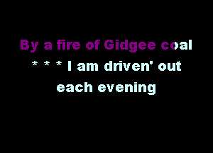 By a fire of Gidgee coal
it ? I am driven' out

each evening