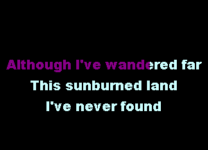 Although I've wandered far

This sunbumed land
I've never found