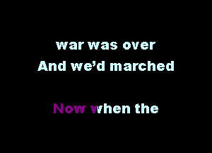 war was over
And we,d marched

Now when the