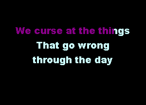 We curse at the things
That go wrong

through the day