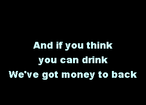 And if you think

you can drink
We've got money to back
