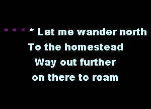 ,c ,c it Let me wander north
To the homestead

Way out further
on there to roam