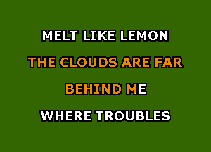 MELT LIKE LEMON
THE CLOUDS ARE FAR
BEHIND ME
WHERE TROUBLES