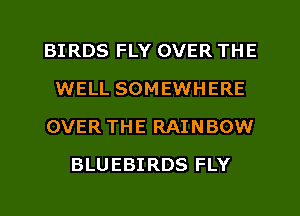 BIRDS FLY OVER THE
WELL SOMEWHERE
OVER THE RAINBOW
BLUEBIRDS FLY