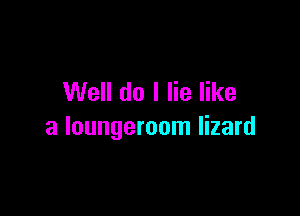 Well do I lie like

a loungeroom lizard