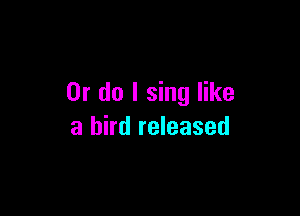 Or do I sing like

a bird released
