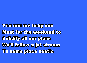 You and me baby can

Meet for the weekend to
Solidify all our plans
We'll follow a jet stream
To some place exotic