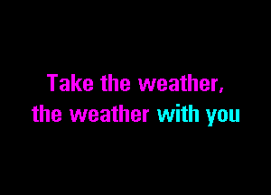Take the weather,

the weather with you