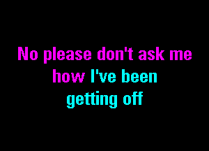 No please don't ask me

how I've been
getting off