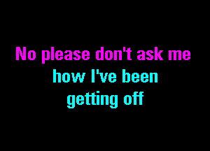 No please don't ask me

how I've been
getting off