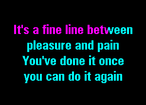 It's a fine line between
pleasure and pain

You've done it once
you can do it again