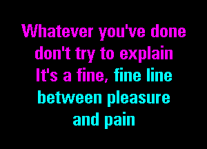 Whatever you've done
don't try to explain
It's a fine, fine line
between pleasure

and pain I