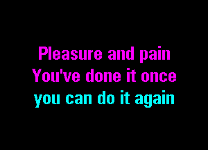 Pleasure and pain

You've done it once
you can do it again