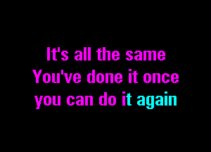 It's all the same

You've done it once
you can do it again