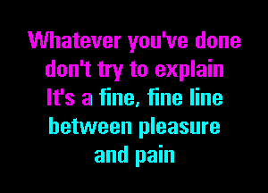 Whatever you've done
don't try to explain
It's a fine, fine line
between pleasure

and pain I