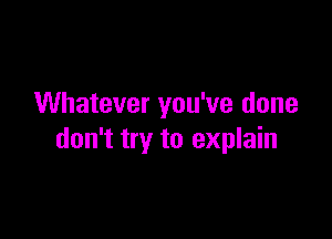 Whatever you've done

don't try to explain