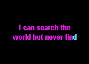 I can search the

world but never find