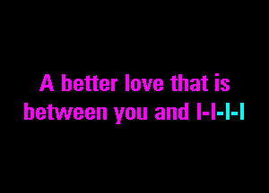 A better love that is

between you and I-l-l-l