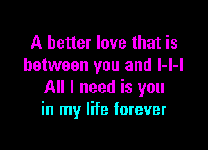 A better love that is
between you and l-l-I

All I need is you
in my life forever