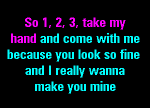 So 1, 2, 3, take my
hand and come with me
because you look so fine
and I really wanna
make you mine