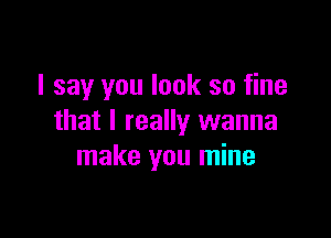 I say you look so fine

that I really wanna
make you mine