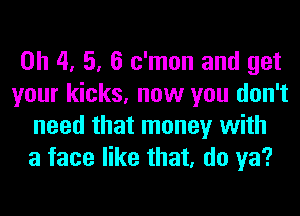 0h 4, 5, 6 c'mon and get
your kicks, now you don't
need that money with
a face like that, do ya?